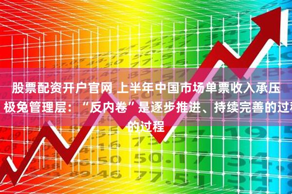 股票配资开户官网 上半年中国市场单票收入承压，极兔管理层：“反内卷”是逐步推进、持续完善的过程