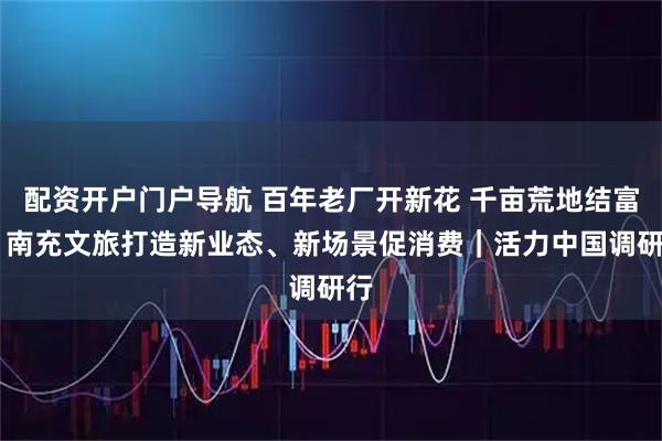 配资开户门户导航 百年老厂开新花 千亩荒地结富果 南充文旅打造新业态、新场景促消费|活力中国调研行