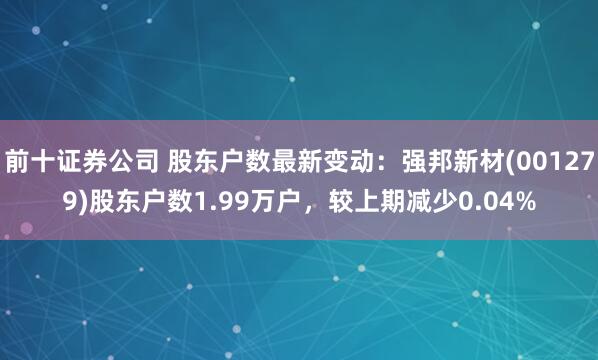 前十证券公司 股东户数最新变动:强邦新材(001279)股东户数1.99万户,较上期减少0.04%