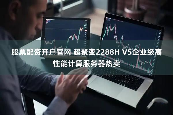 股票配资开户官网 超聚变2288H V5企业级高性能计算服务器热卖