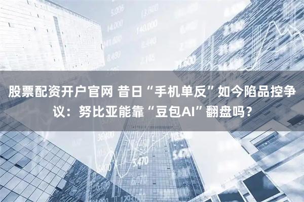 股票配资开户官网 昔日“手机单反”如今陷品控争议：努比亚能靠“豆包AI”翻盘吗？