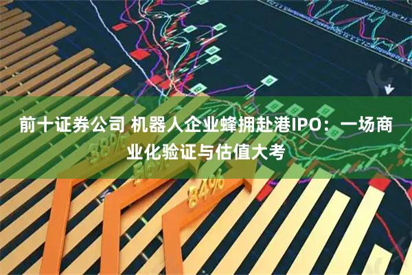 前十证券公司 机器人企业蜂拥赴港IPO:一场商业化验证与估值大考
