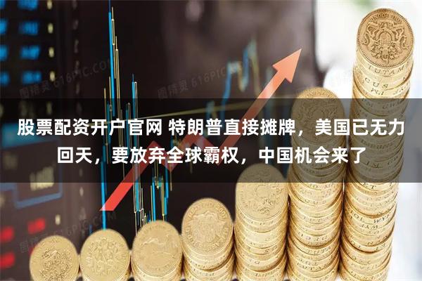 股票配资开户官网 特朗普直接摊牌，美国已无力回天，要放弃全球霸权，中国机会来了