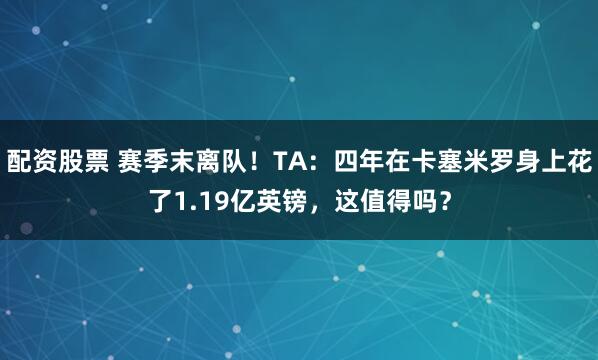 配资股票 赛季末离队！TA：四年在卡塞米罗身上花了1.19亿英镑，这值得吗？
