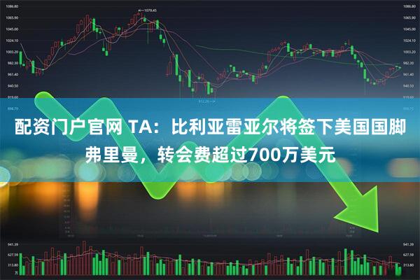 配资门户官网 TA：比利亚雷亚尔将签下美国国脚弗里曼，转会费超过700万美元