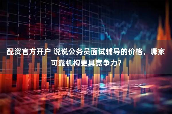 配资官方开户 说说公务员面试辅导的价格，哪家可靠机构更具竞争力？