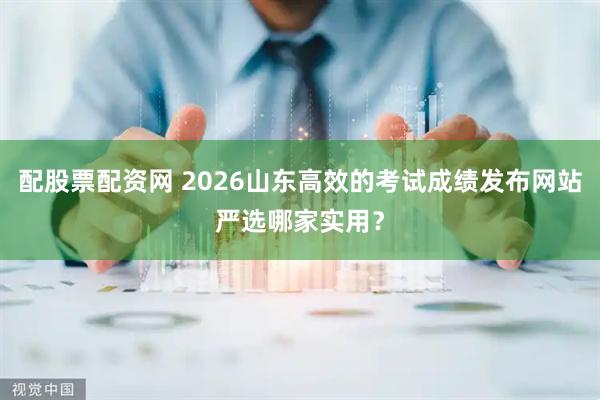 配股票配资网 2026山东高效的考试成绩发布网站严选哪家实用？