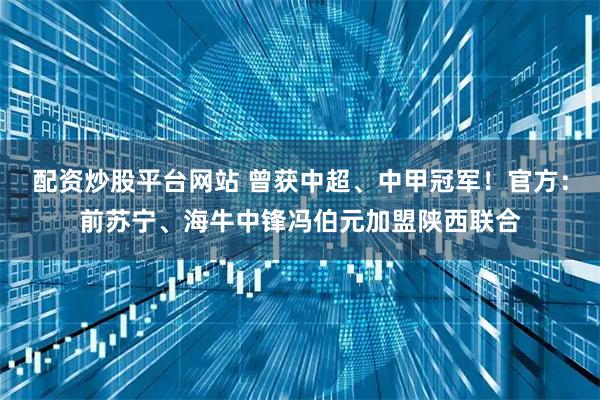 配资炒股平台网站 曾获中超、中甲冠军！官方：前苏宁、海牛中锋冯伯元加盟陕西联合