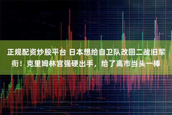 正规配资炒股平台 日本想给自卫队改回二战旧军衔！克里姆林宫强硬出手，给了高市当头一棒
