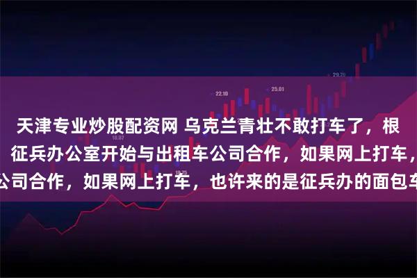 天津专业炒股配资网 乌克兰青壮不敢打车了，根据乌克兰社交媒体披露，征兵办公室开始与出租车公司合作，如果网上打车，也许来的是征兵办的面包车