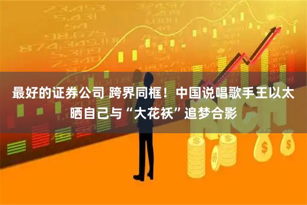 最好的证券公司 跨界同框！中国说唱歌手王以太晒自己与“大花袄”追梦合影