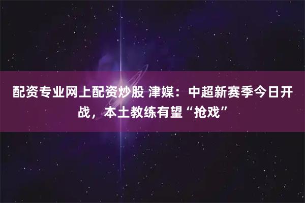 配资专业网上配资炒股 津媒：中超新赛季今日开战，本土教练有望“抢戏”