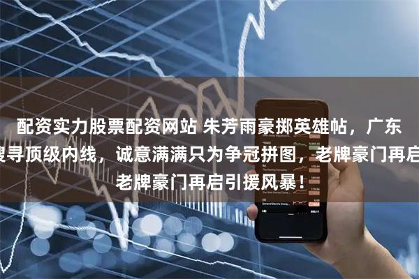 配资实力股票配资网站 朱芳雨豪掷英雄帖，广东男篮全球搜寻顶级内线，诚意满满只为争冠拼图，老牌豪门再启引援风暴！