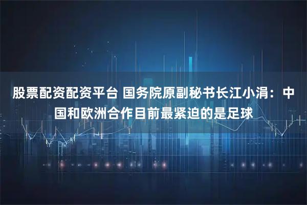 股票配资配资平台 国务院原副秘书长江小涓：中国和欧洲合作目前最紧迫的是足球