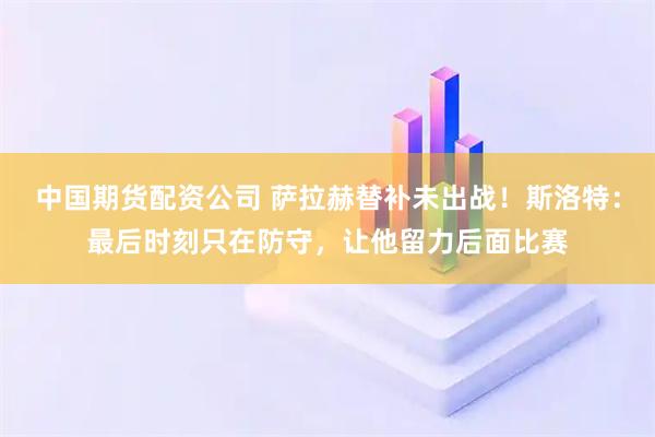 中国期货配资公司 萨拉赫替补未出战！斯洛特：最后时刻只在防守，让他留力后面比赛