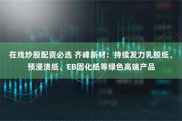 在线炒股配资必选 齐峰新材：持续发力乳胶纸、预浸渍纸、EB固化纸等绿色高端产品
