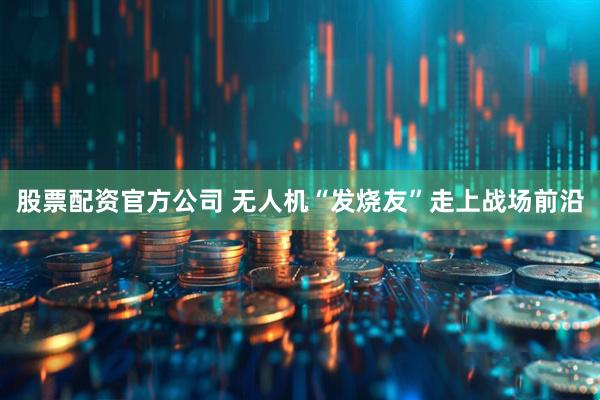 股票配资官方公司 无人机“发烧友”走上战场前沿