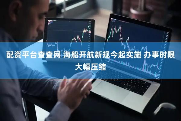 配资平台查查网 海船开航新规今起实施 办事时限大幅压缩