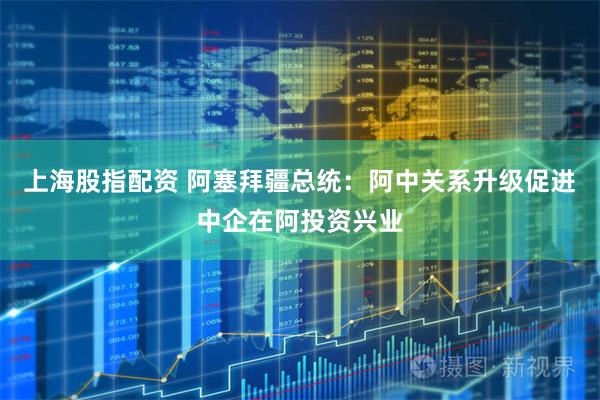 上海股指配资 阿塞拜疆总统：阿中关系升级促进中企在阿投资兴业