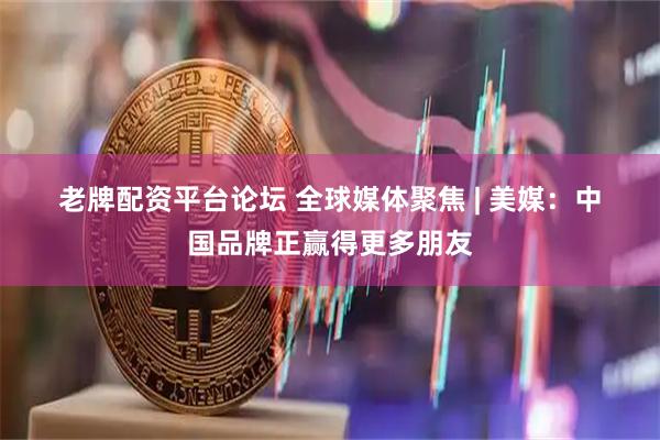 老牌配资平台论坛 全球媒体聚焦 | 美媒：中国品牌正赢得更多朋友