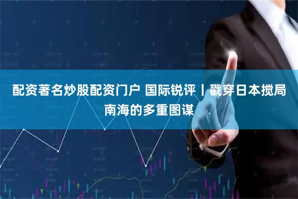 配资著名炒股配资门户 国际锐评丨戳穿日本搅局南海的多重图谋