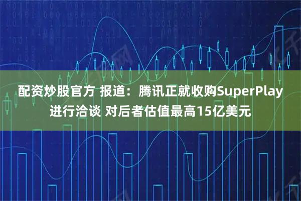 配资炒股官方 报道：腾讯正就收购SuperPlay进行洽谈 对后者估值最高15亿美元