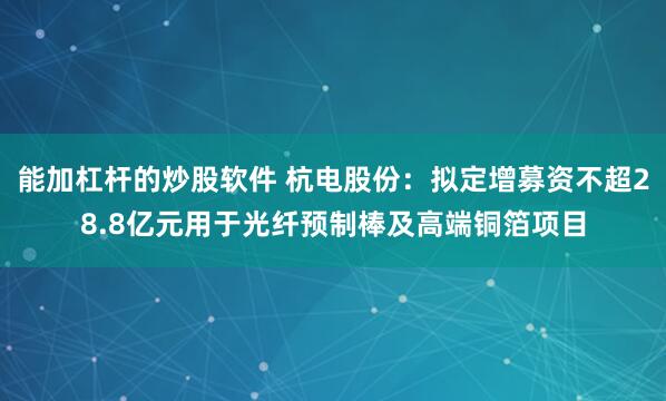 能加杠杆的炒股软件 杭电股份：拟定增募资不超28.8亿元用于光纤预制棒及高端铜箔项目