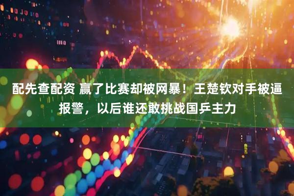 配先查配资 赢了比赛却被网暴！王楚钦对手被逼报警，以后谁还敢挑战国乒主力